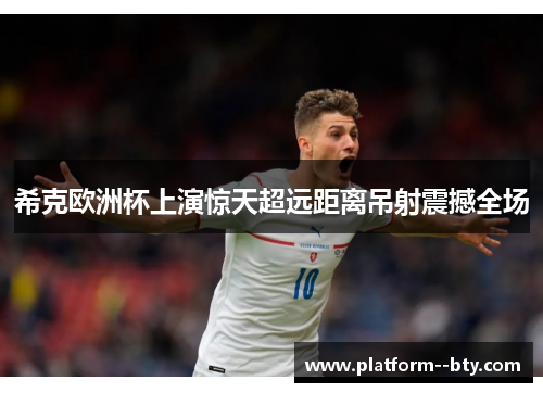 希克欧洲杯上演惊天超远距离吊射震撼全场